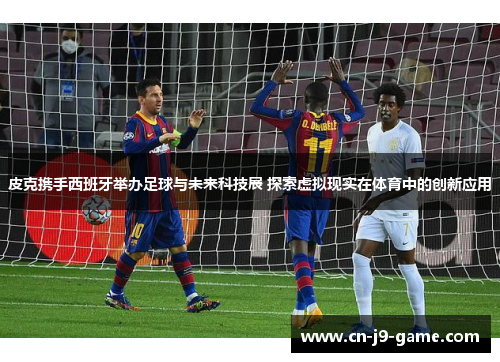 皮克携手西班牙举办足球与未来科技展 探索虚拟现实在体育中的创新应用
