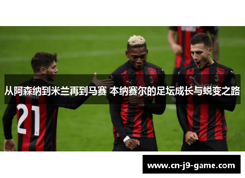 从阿森纳到米兰再到马赛 本纳赛尔的足坛成长与蜕变之路