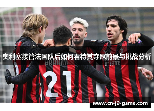 奥利塞接管法国队后如何看待其夺冠前景与挑战分析