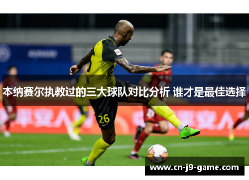 本纳赛尔执教过的三大球队对比分析 谁才是最佳选择 本纳赛尔执教过的三大球队对比分析 谁才是最佳选择