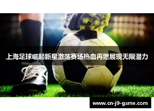 上海足球崛起新星激荡赛场热血再燃展现无限潜力 上海足球崛起新星激荡赛场热血再燃展现无限潜力