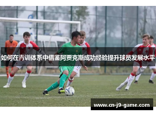 如何在青训体系中借鉴阿贾克斯成功经验提升球员发展水平 如何在青训体系中借鉴阿贾克斯成功经验提升球员发展水平
