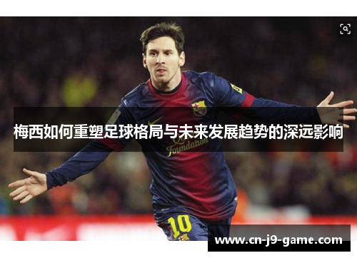 梅西如何重塑足球格局与未来发展趋势的深远影响