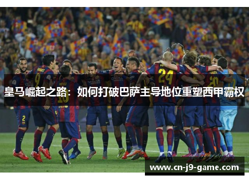 皇马崛起之路:如何打破巴萨主导地位重塑西甲霸权 皇马崛起之路:如何打破巴萨主导地位重塑西甲霸权