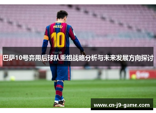巴萨10号弃用后球队重组战略分析与未来发展方向探讨 巴萨10号弃用后球队重组战略分析与未来发展方向探讨