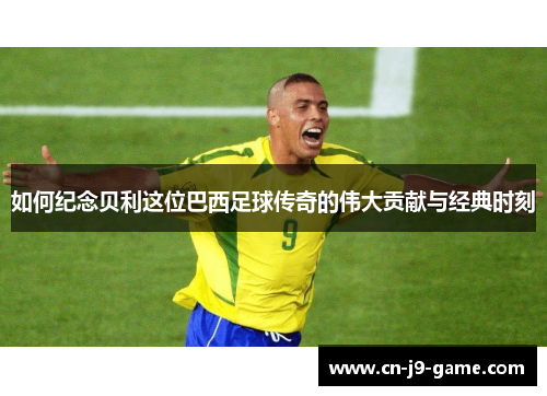 如何纪念贝利这位巴西足球传奇的伟大贡献与经典时刻 如何纪念贝利这位巴西足球传奇的伟大贡献与经典时刻