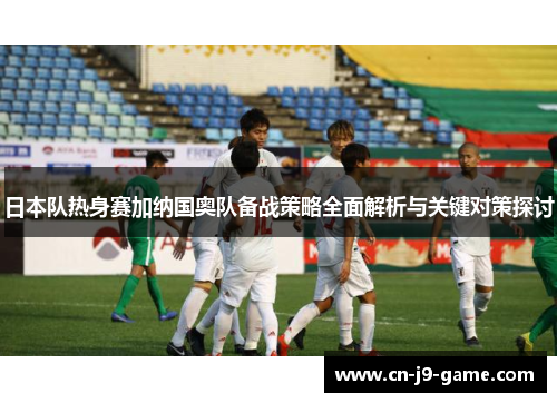 日本队热身赛加纳国奥队备战策略全面解析与关键对策探讨 日本队热身赛加纳国奥队备战策略全面解析与关键对策探讨
