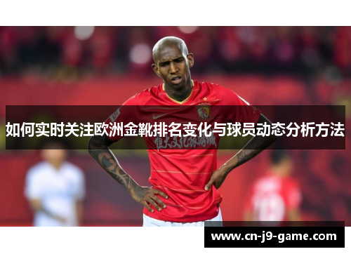 如何实时关注欧洲金靴排名变化与球员动态分析方法 如何实时关注欧洲金靴排名变化与球员动态分析方法