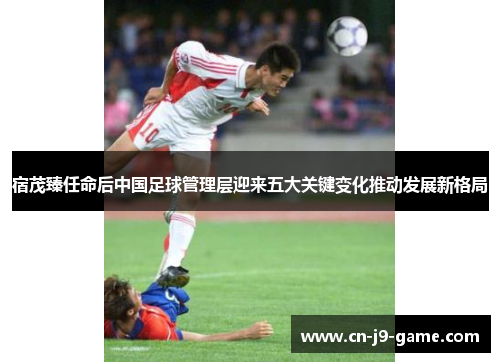 宿茂臻任命后中国足球管理层迎来五大关键变化推动发展新格局