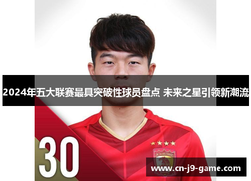2024年五大联赛最具突破性球员盘点 未来之星引领新潮流 2024年五大联赛最具突破性球员盘点 未来之星引领新潮流