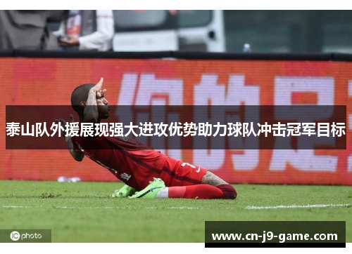 泰山队外援展现强大进攻优势助力球队冲击冠军目标 泰山队外援展现强大进攻优势助力球队冲击冠军目标