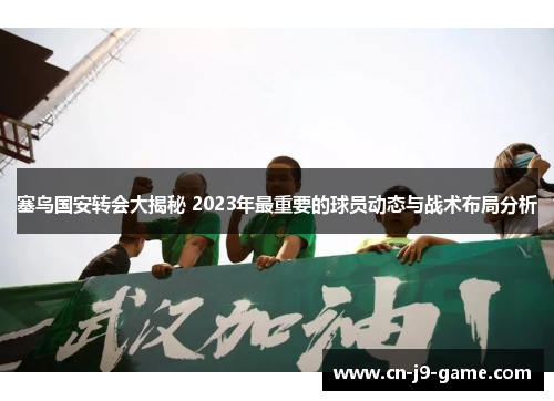 塞鸟国安转会大揭秘 2023年最重要的球员动态与战术布局分析
