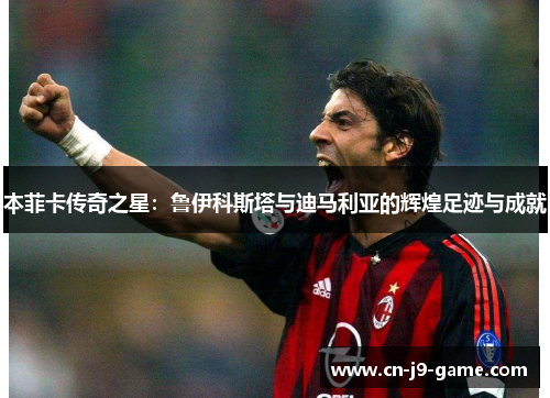 本菲卡传奇之星:鲁伊科斯塔与迪马利亚的辉煌足迹与成就 本菲卡传奇之星:鲁伊科斯塔与迪马利亚的辉煌足迹与成就