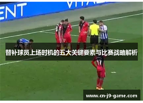 替补球员上场时机的五大关键要素与比赛战略解析 替补球员上场时机的五大关键要素与比赛战略解析