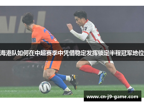 海港队如何在中超赛季中凭借稳定发挥锁定半程冠军地位