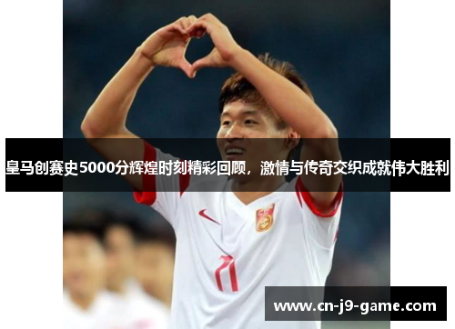 皇马创赛史5000分辉煌时刻精彩回顾，激情与传奇交织成就伟大胜利