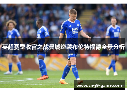 英超赛季收官之战曼城逆袭布伦特福德全景分析 英超赛季收官之战曼城逆袭布伦特福德全景分析