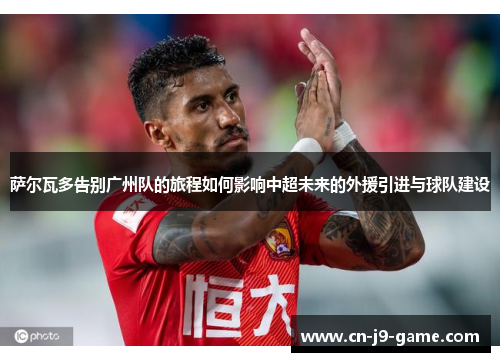 萨尔瓦多告别广州队的旅程如何影响中超未来的外援引进与球队建设 萨尔瓦多告别广州队的旅程如何影响中超未来的外援引进与球队建设