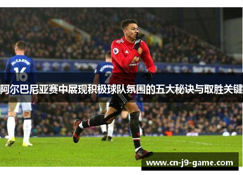 阿尔巴尼亚赛中展现积极球队氛围的五大秘诀与取胜关键 阿尔巴尼亚赛中展现积极球队氛围的五大秘诀与取胜关键