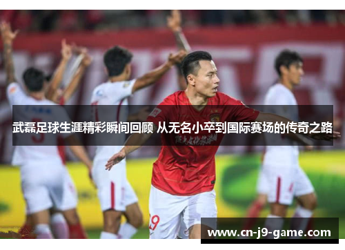 武磊足球生涯精彩瞬间回顾 从无名小卒到国际赛场的传奇之路