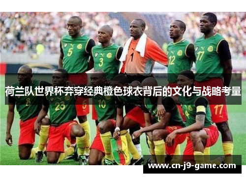荷兰队世界杯弃穿经典橙色球衣背后的文化与战略考量 荷兰队世界杯弃穿经典橙色球衣背后的文化与战略考量