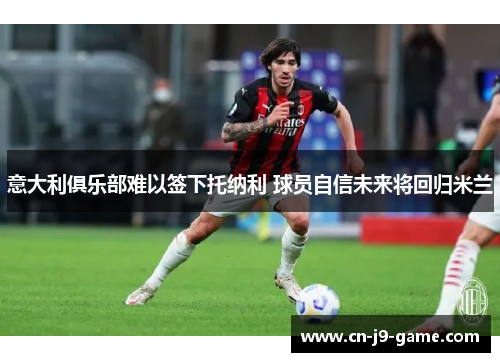 意大利俱乐部难以签下托纳利 球员自信未来将回归米兰 意大利俱乐部难以签下托纳利 球员自信未来将回归米兰