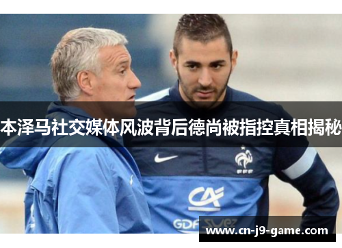 本泽马社交媒体风波背后德尚被指控真相揭秘