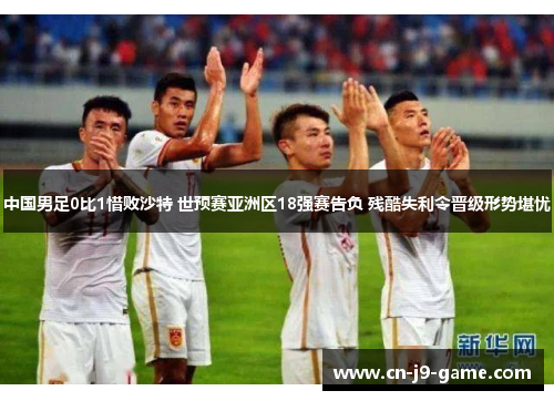 中国男足0比1惜败沙特 世预赛亚洲区18强赛告负 残酷失利令晋级形势堪忧