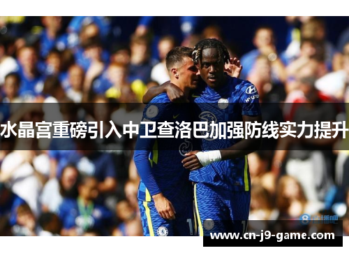 水晶宫重磅引入中卫查洛巴加强防线实力提升