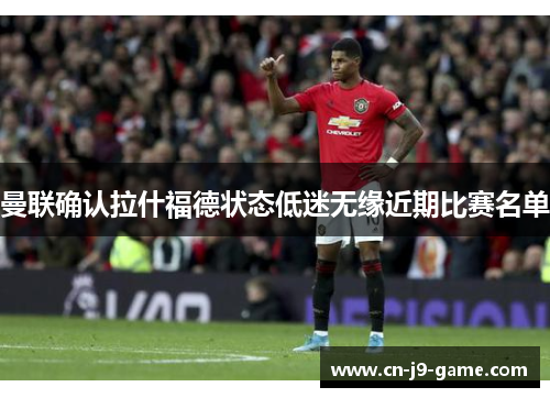 曼联确认拉什福德状态低迷无缘近期比赛名单