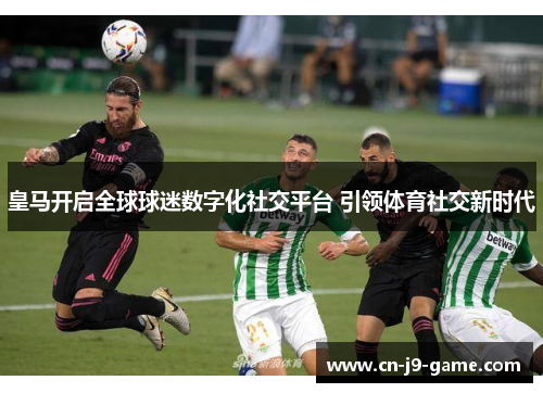 皇马开启全球球迷数字化社交平台 引领体育社交新时代