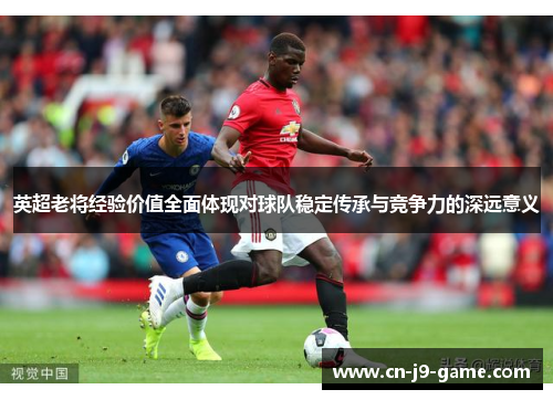 英超老将经验价值全面体现对球队稳定传承与竞争力的深远意义 英超老将经验价值全面体现对球队稳定传承与竞争力的深远意义